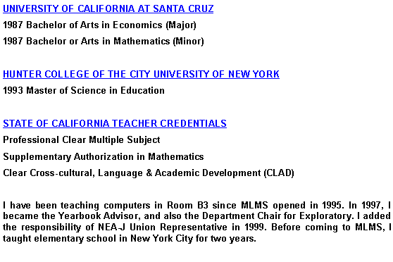 Text Box: UNIVERSITY OF CALIFORNIA AT SANTA CRUZ
1987 Bachelor of Arts in Economics (Major)
1987 Bachelor or Arts in Mathematics (Minor)
HUNTER COLLEGE OF THE CITY UNIVERSITY OF NEW YORK
1993 Master of Science in Education
STATE OF CALIFORNIA TEACHER CREDENTIALS
Professional Clear Multiple Subject
Supplementary Authorization in Mathematics
Clear Cross-cultural, Language & Academic Development (CLAD)
I have been teaching computers in Room B3 since MLMS opened in 1995. In 1997, I became the Yearbook Advisor, and also the Department Chair for Exploratory. I added the responsibility of NEA-J Union Representative in 1999. Before coming to MLMS, I taught elementary school in New York City for two years.
